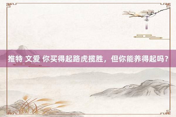 推特 文爱 你买得起路虎揽胜，但你能养得起吗？