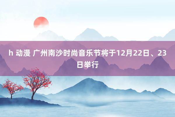 h 动漫 广州南沙时尚音乐节将于12月22日、23日举行