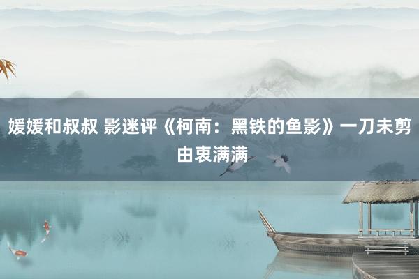 媛媛和叔叔 影迷评《柯南：黑铁的鱼影》一刀未剪 由衷满满
