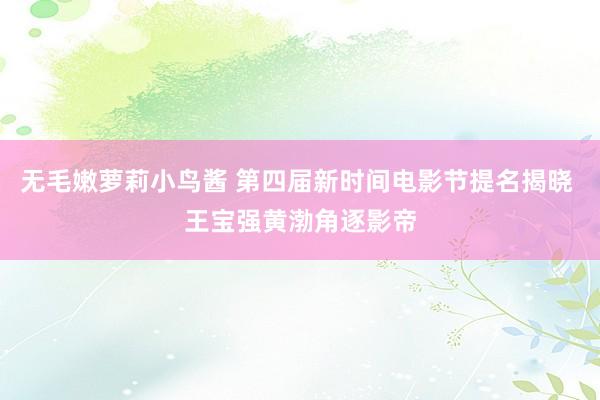 无毛嫩萝莉小鸟酱 第四届新时间电影节提名揭晓 王宝强黄渤角逐影帝