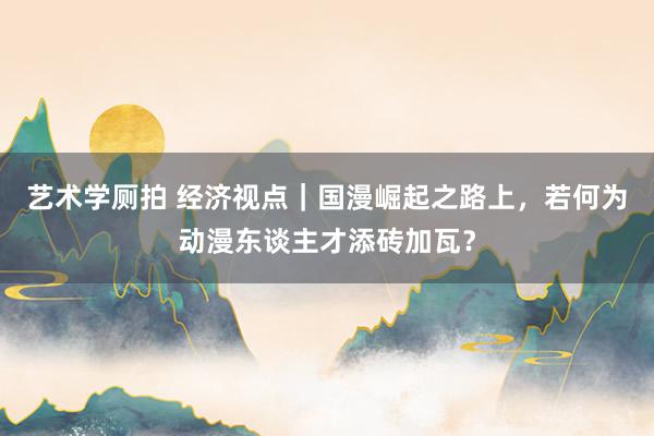 艺术学厕拍 经济视点｜国漫崛起之路上，若何为动漫东谈主才添砖加瓦？