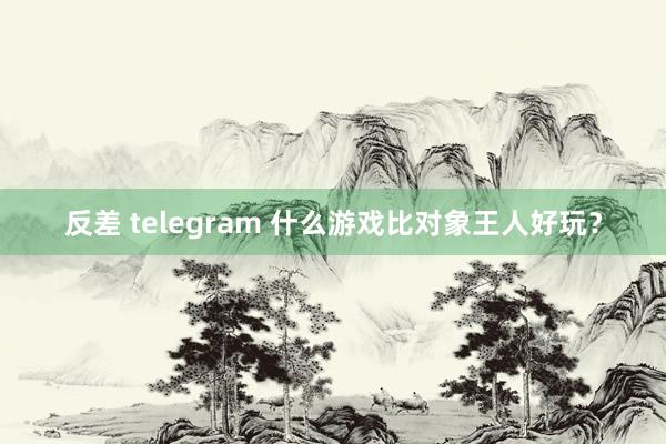 反差 telegram 什么游戏比对象王人好玩？