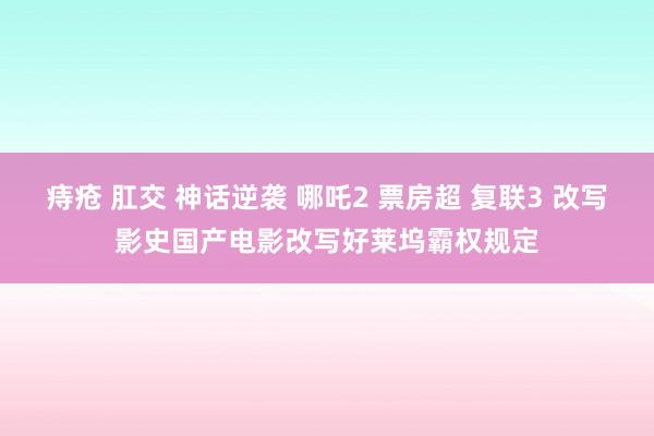 痔疮 肛交 神话逆袭 哪吒2 票房超 复联3 改写影史国产电影改写好莱坞霸权规定