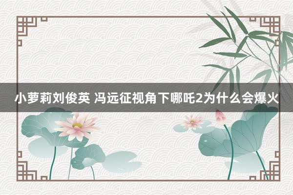 小萝莉刘俊英 冯远征视角下哪吒2为什么会爆火