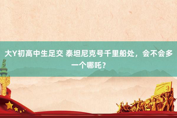 大Y初高中生足交 泰坦尼克号千里船处，会不会多一个哪吒？