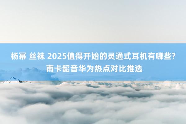 杨幂 丝袜 2025值得开始的灵通式耳机有哪些? 南卡韶音华为热点对比推选
