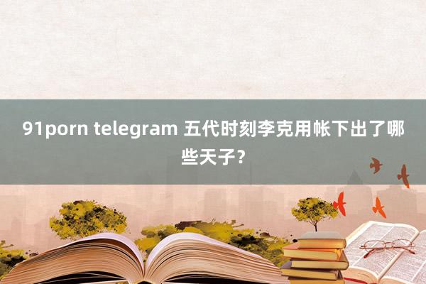 91porn telegram 五代时刻李克用帐下出了哪些天子？
