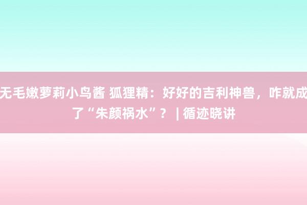 无毛嫩萝莉小鸟酱 狐狸精：好好的吉利神兽，咋就成了“朱颜祸水”？ | 循迹晓讲