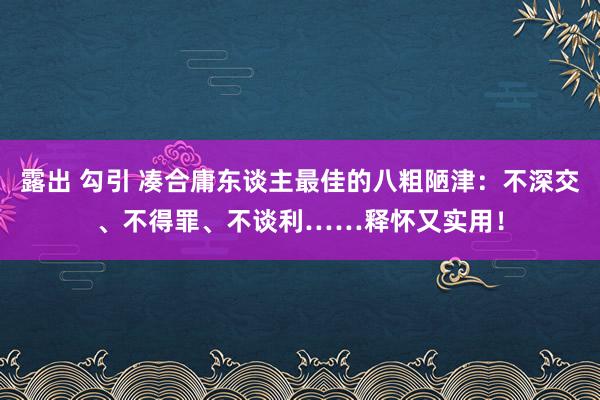 露出 勾引 凑合庸东谈主最佳的八粗陋津：不深交、不得罪、不谈利……释怀又实用！