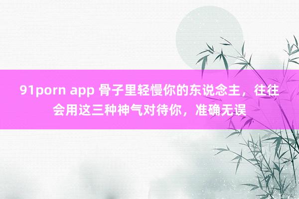 91porn app 骨子里轻慢你的东说念主，往往会用这三种神气对待你，准确无误