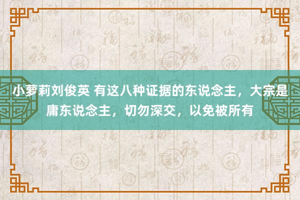 小萝莉刘俊英 有这八种证据的东说念主，大宗是庸东说念主，切勿深交，以免被所有