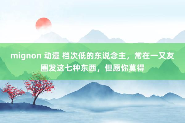 mignon 动漫 档次低的东说念主，常在一又友圈发这七种东西，但愿你莫得