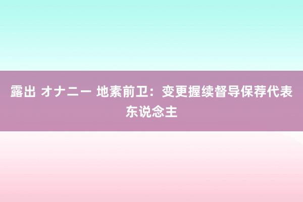 露出 オナニー 地素前卫：变更握续督导保荐代表东说念主