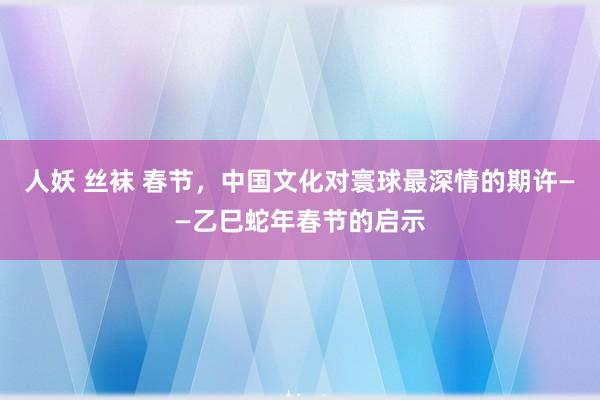人妖 丝袜 春节，中国文化对寰球最深情的期许——乙巳蛇年春节的启示