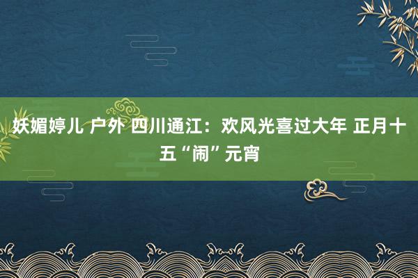 妖媚婷儿 户外 四川通江：欢风光喜过大年 正月十五“闹”元宵