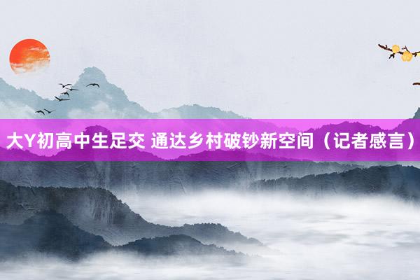 大Y初高中生足交 通达乡村破钞新空间（记者感言）