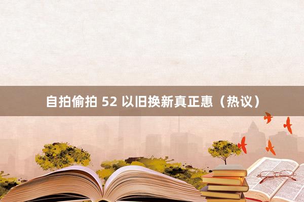 自拍偷拍 52 以旧换新真正惠（热议）