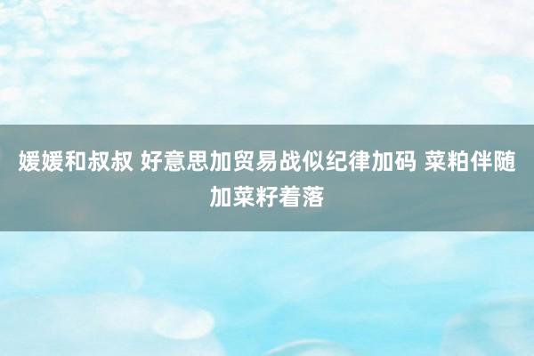 媛媛和叔叔 好意思加贸易战似纪律加码 菜粕伴随加菜籽着落