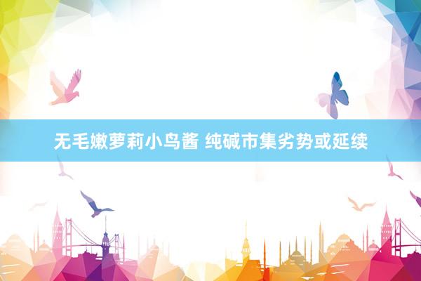 无毛嫩萝莉小鸟酱 纯碱市集劣势或延续