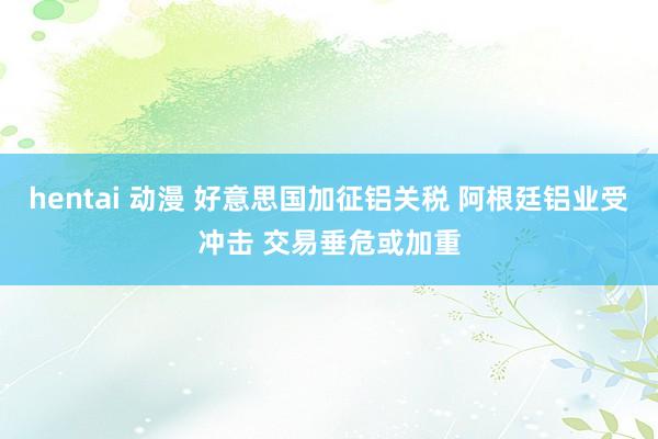 hentai 动漫 好意思国加征铝关税 阿根廷铝业受冲击 交易垂危或加重