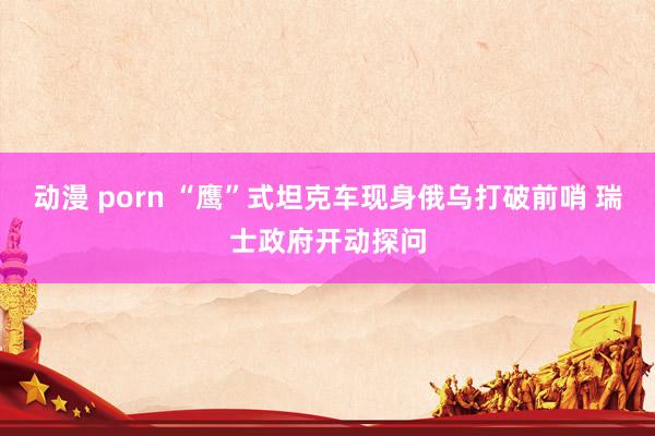 动漫 porn “鹰”式坦克车现身俄乌打破前哨 瑞士政府开动探问