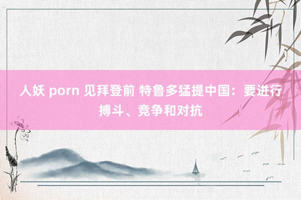 人妖 porn 见拜登前 特鲁多猛提中国：要进行搏斗、竞争和对抗