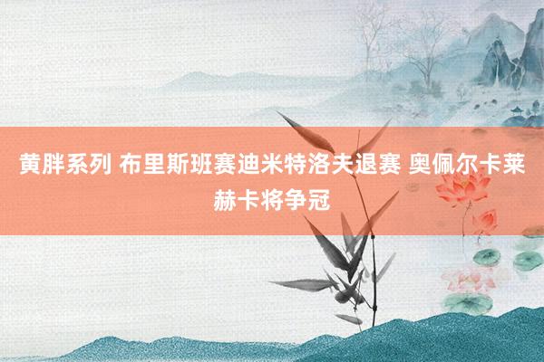 黄胖系列 布里斯班赛迪米特洛夫退赛 奥佩尔卡莱赫卡将争冠