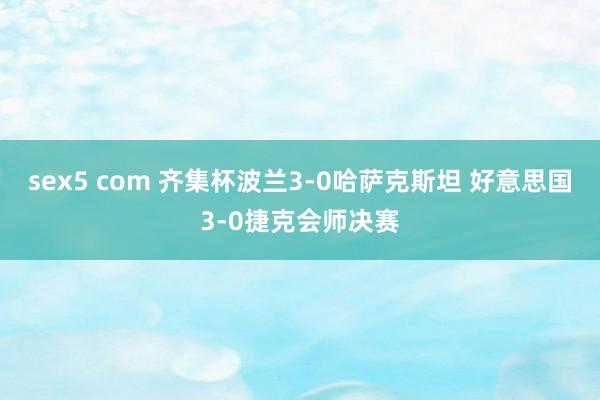 sex5 com 齐集杯波兰3-0哈萨克斯坦 好意思国3-0捷克会师决赛
