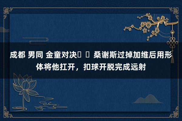 成都 男同 金童对决⚔️桑谢斯过掉加维后用形体将他扛开，扣球开脱完成远射