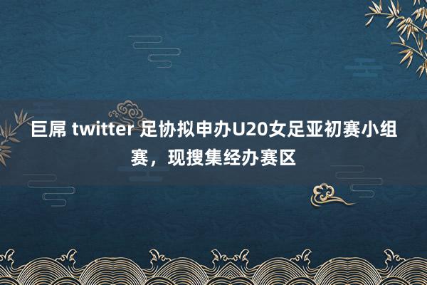 巨屌 twitter 足协拟申办U20女足亚初赛小组赛，现搜集经办赛区