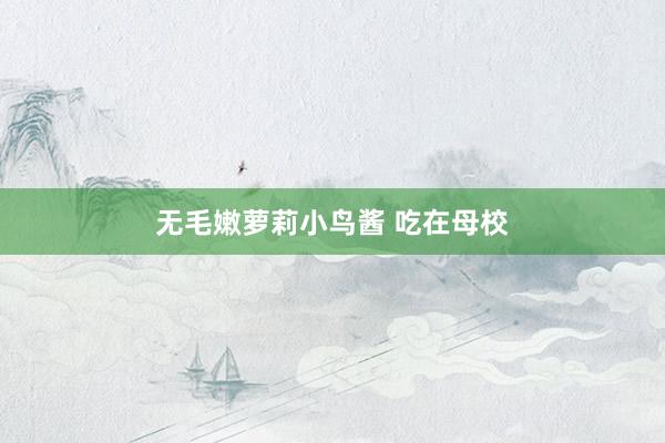 无毛嫩萝莉小鸟酱 吃在母校