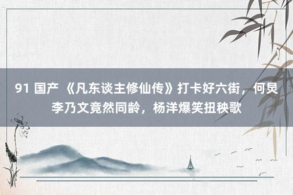 91 国产 《凡东谈主修仙传》打卡好六街，何炅李乃文竟然同龄，杨洋爆笑扭秧歌
