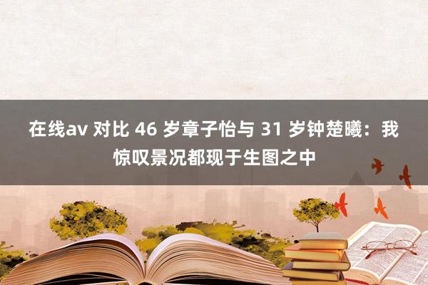 在线av 对比 46 岁章子怡与 31 岁钟楚曦：我惊叹景况都现于生图之中