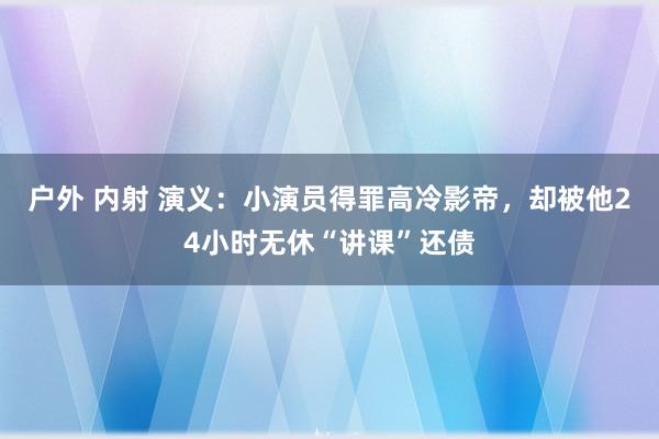 户外 内射 演义：小演员得罪高冷影帝，却被他24小时无休“讲课”还债