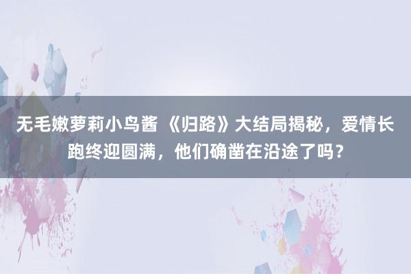 无毛嫩萝莉小鸟酱 《归路》大结局揭秘，爱情长跑终迎圆满，他们确凿在沿途了吗？