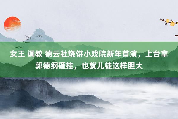 女王 调教 德云社烧饼小戏院新年首演，上台拿郭德纲砸挂，也就儿徒这样胆大