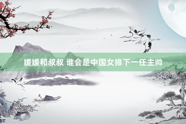 媛媛和叔叔 谁会是中国女排下一任主帅