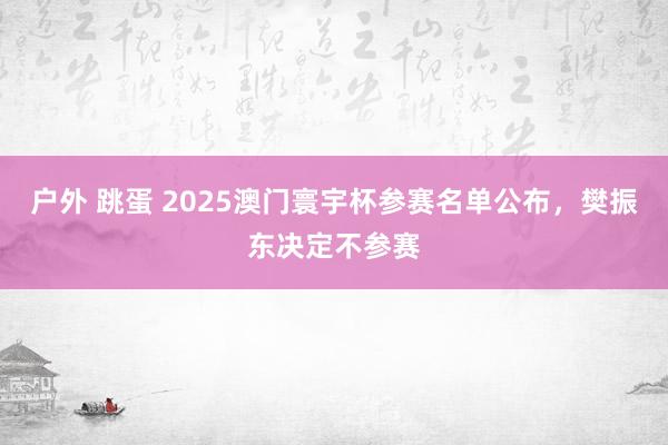 户外 跳蛋 2025澳门寰宇杯参赛名单公布，樊振东决定不参赛