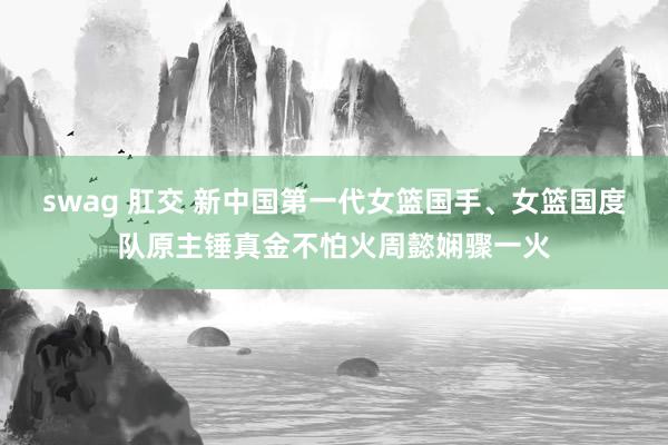swag 肛交 新中国第一代女篮国手、女篮国度队原主锤真金不怕火周懿娴骤一火