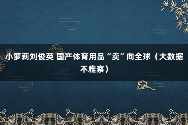 小萝莉刘俊英 国产体育用品“卖”向全球（大数据不雅察）