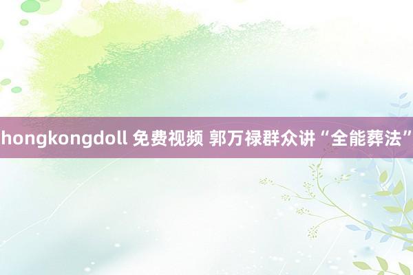 hongkongdoll 免费视频 郭万禄群众讲“全能葬法”