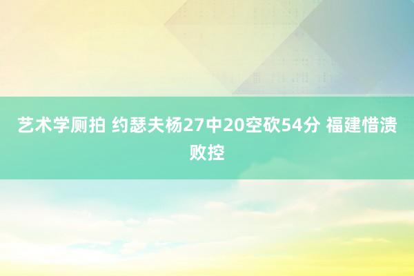 艺术学厕拍 约瑟夫杨27中20空砍54分 福建惜溃败控