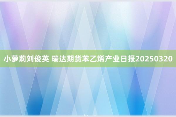 小萝莉刘俊英 瑞达期货苯乙烯产业日报20250320