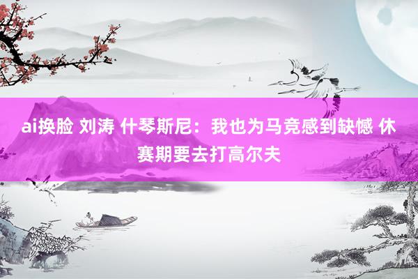 ai换脸 刘涛 什琴斯尼：我也为马竞感到缺憾 休赛期要去打高尔夫