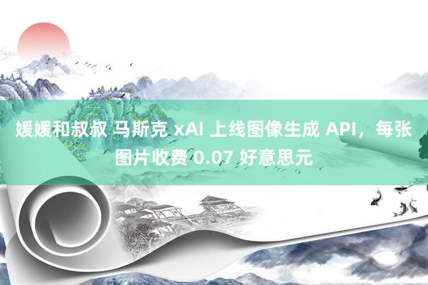 媛媛和叔叔 马斯克 xAI 上线图像生成 API，每张图片收费 0.07 好意思元
