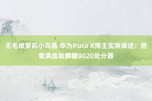 无毛嫩萝莉小鸟酱 华为Pura X博主实测阐述：搭载满血版麒麟9020处分器