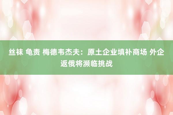 丝袜 龟责 梅德韦杰夫：原土企业填补商场 外企返俄将濒临挑战