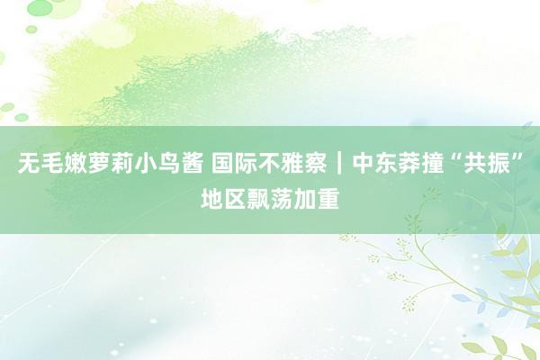无毛嫩萝莉小鸟酱 国际不雅察｜中东莽撞“共振”　地区飘荡加重