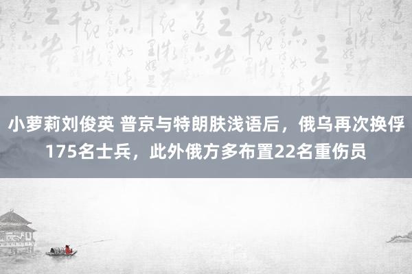 小萝莉刘俊英 普京与特朗肤浅语后，俄乌再次换俘175名士兵，此外俄方多布置22名重伤员