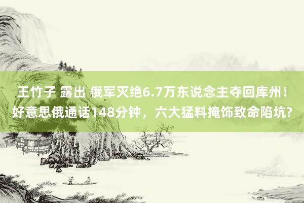 王竹子 露出 俄军灭绝6.7万东说念主夺回库州！好意思俄通话148分钟，六大猛料掩饰致命陷坑?
